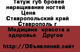 Татуж губ,бровей,наращивание ногтей. › Цена ­ 1 000 - Ставропольский край, Ставрополь г. Медицина, красота и здоровье » Другое   